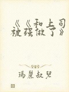 《《和上司出差被强做了》》