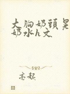 大胸奶头晃着喷奶水h文