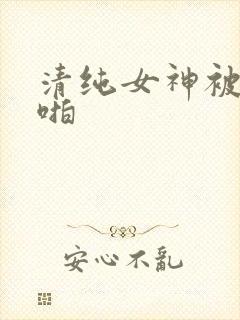 清纯女神被啪啪啪