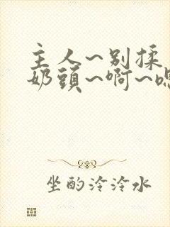 主人~别揉了~奶头~啊~嗯动漫视频