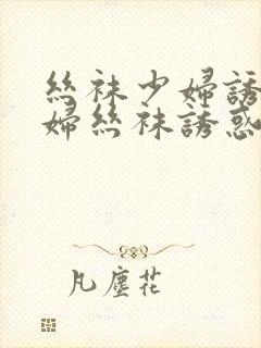 丝袜少妇诱惑少妇丝袜诱惑御姐