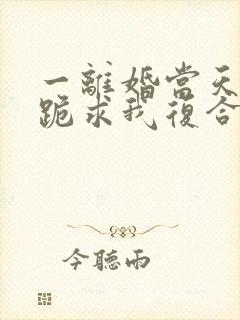 一离婚当天前夫跪求我复合