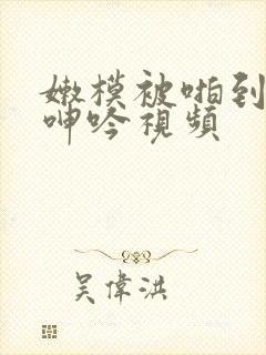 嫩模被啪到粗喘呻吟视频