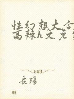 性幻想大合集h高辣h文免费