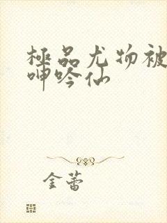 极品尤物被啪到呻吟仙