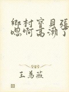 乡村宝贝张开腿嗯啊高潮了小说