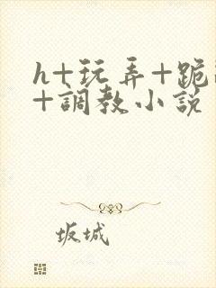 h+玩弄+跪趴+调教小说