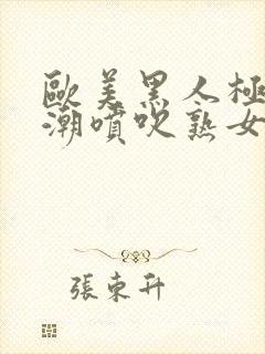 欧美黑人极品高潮喷吹熟女日韩一区