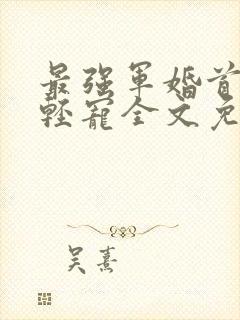 最强军婚首长求轻宠全文免费阅读