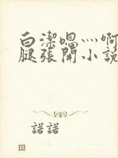 白洁嗯灬啊灬把腿张开小说