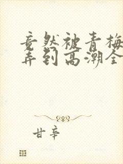 竟然被青梅竹马弄到高潮全集免费观看封面