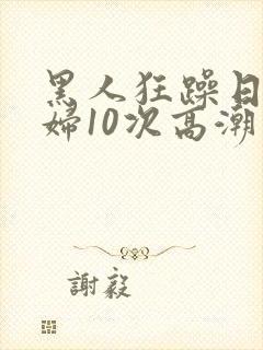 黑人狂躁日本少妇10次高潮