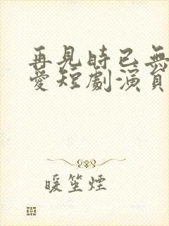 再见时已无恨无爱短剧演员表