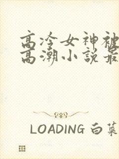 高冷女神被c到高潮小说最新章节列表