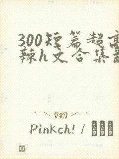 300短篇超高辣h文合集乱