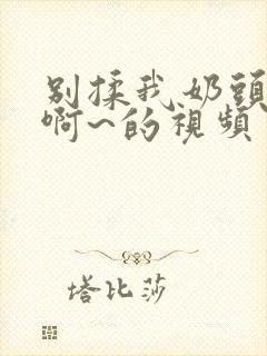 别揉我奶头嗯~啊~的视频