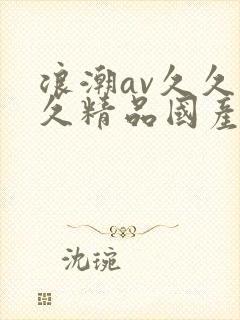 浪潮av久久久久精品国产