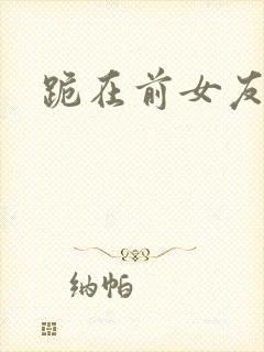 跪在前女友脚下