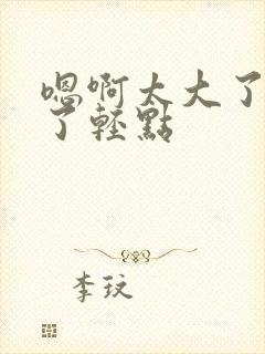 嗯啊太大了太深了轻点