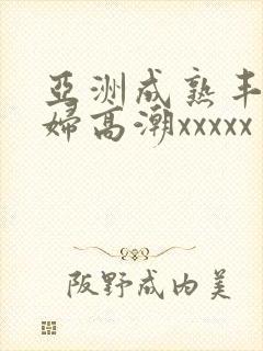 亚洲成熟丰满熟妇高潮xxxxx