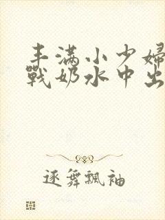 丰满小少妇性大战奶水中出欧美