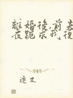 离婚后,前夫夜夜跪求我复合