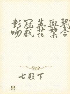 彭冠英与刘亦菲吻戏花絮合集