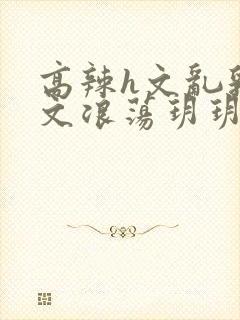 高辣h文乱乳h文浪荡玥玥