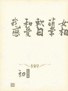 我和软萌女友的恋爱日常相似的小说