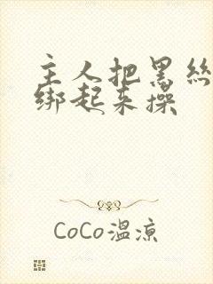 主人把黑丝美女绑起来操