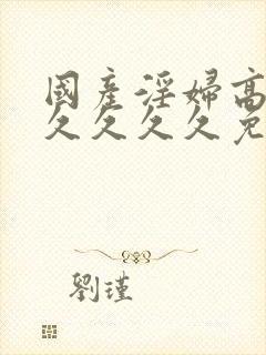 国产淫妇高潮久久久久久免费av