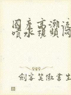 国产高潮流白浆喷水视频网站