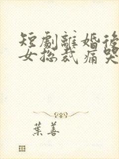 短剧离婚后高冷女总裁痛哭流涕