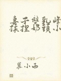 妻子双乳峰摸晃揉捏奶头小视频