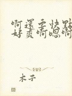 啊还要快点好大好爽啊嗯啊啊快点