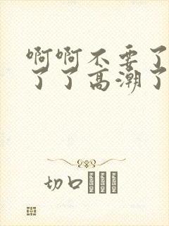 啊啊不要了受不了了高潮了太大了h