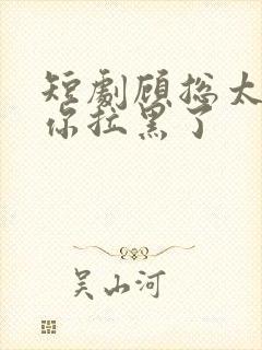 短剧顾总太太把你拉黑了