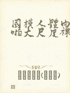 国模人体肉肉啪啪大尺度裸体