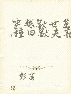 穿越兽世万人迷,种田兽夫宠不停