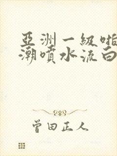 亚洲一级啪啪高潮喷水流白浆