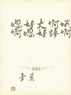 嗯好大啊哦好爽啊嗯好棒啊哦啊