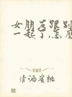 女朋友跟别人在一起了,怎么挽回