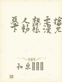 恶人想要抢救一下动态漫免费在线热播