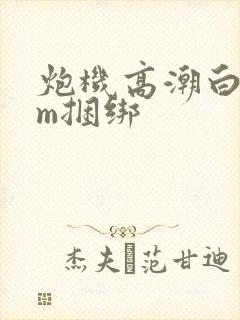 炮机高潮白浆sm捆绑