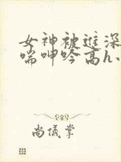 女神被进深处娇喘呻吟高h小说