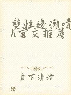 双性边潮喷边尿h宫交推荐