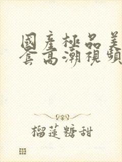 国产极品美女无套高潮视频