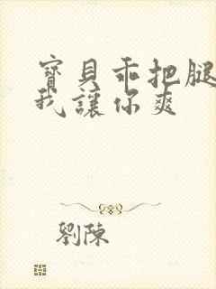 宝贝乖把腿张开我让你爽