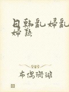 日韩乱妇乱女熟妇熟