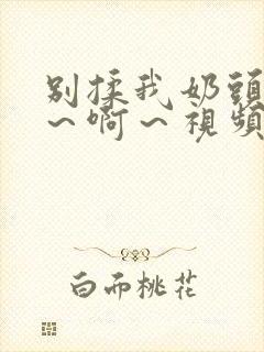 别揉我奶头～嗯～啊～视频